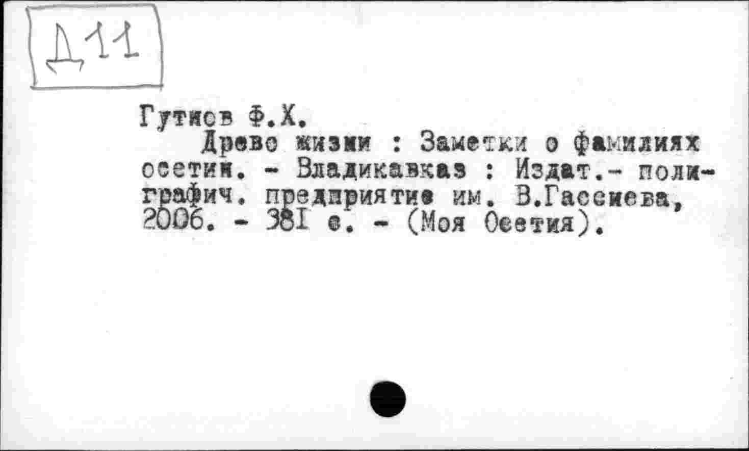 ﻿для
Гутисв Ф.Х.
Древо жизни : Заметки о фамилиях ооетим. - Владикавказ : Издат.- поли графич. предприятие им. В.Гасемева, ?00б. - Зої о. - (Моя Оеетия).